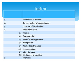 1. Introduction to perfume
2. Target market of our perfume
3. Location of installation
4. Production plan
4.1 finance
4.2 Raw material
4.3 Manufacturing process
4.4 Man power
4.5 Marketing strategies
4.6 transportation
4.7 advertisement
4.8 Medium of promotion
5 referance
index
 