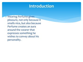 Wearing Perfume gives
pleasure, not only because it
smells nice, but also because
Perfume creates an aura
around the wearer that
expresses something he
wishes to convey about his
personality.
Introduction
 