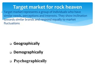 Target market represents a group of individuals who have
similar needs, perceptions and interests. They show inclination
towards similar brands and respond equally to market
fluctuations
Target market for rock heaven
 Geographically
 Demographically
 Psychographically
 