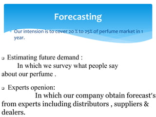 Our intension is to cover 20 % to 25% of perfume market in 1
year.
Forecasting
 Estimating future demand :
In which we survey what people say
about our perfume .
 Experts openion:
In which our company obtain forecast’s
from experts including distributors , suppliers &
dealers.
 