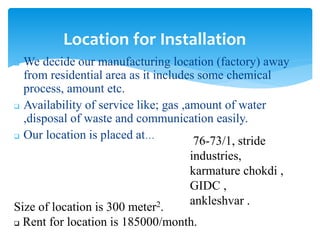  We decide our manufacturing location (factory) away
from residential area as it includes some chemical
process, amount etc.
 Availability of service like; gas ,amount of water
,disposal of waste and communication easily.
 Our location is placed at…
Location for Installation
Size of location is 300 meter2.
 Rent for location is 185000/month.
76-73/1, stride
industries,
karmature chokdi ,
GIDC ,
ankleshvar .
 