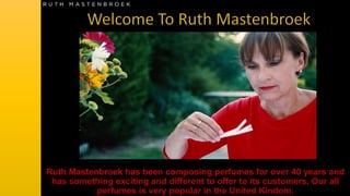 Ruth Mastenbroek has been composing perfumes for over 40 years and
has something exciting and different to offer to its customers. Our all
perfumes is very popular in the United Kindom.
 