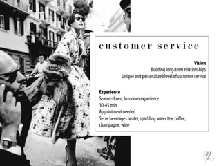c u s t o m e r s e r v i c e
Vision
Building long-term relationships
Unique and personalized level of customer service
Experience
Seated-down, luxurious experience
30-45 min
Appointment needed
Serve beverages: water, sparkling water tea, coﬀee,
champagne, wine
 