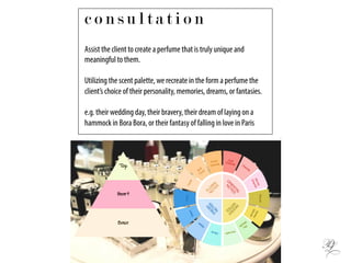 Assist the client to create a perfume that is truly unique and
meaningful to them.
Utilizing the scent palette, we recreate in the form a perfume the
client’s choice of their personality, memories, dreams, or fantasies.
e.g. their wedding day, their bravery, their dream of laying on a
hammock in Bora Bora, or their fantasy of falling in love in Paris
c o n s u l t a t i o n
 