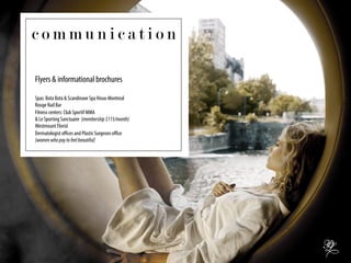 Flyers & informational brochures
Spas: Bota Bota & Scandinave SpaVieux-Montreal
Rouge Nail Bar
Fitness centers: Club Sportif MMA
& Le Sporting Sanctuaire (membership$115/month)
Westmount Florist
Dermatologist oﬃces and Plastic Surgeons oﬃce
(womenwhopaytofeelbeautiful)
c o m m u n i c a t i o n
 