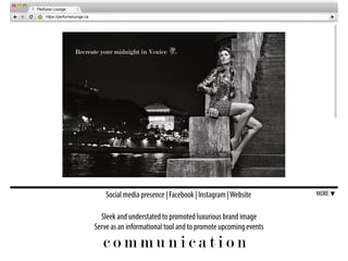 c o m m u n i c a t i o n
Social media presence | Facebook | Instagram |Website MORE
Sleek and understated to promoted luxurious brand image
Serve as an informational tool and to promote upcoming events
https://perfumelounge.ca
Perfume Lounge
Recreate your midnight in Venice
 