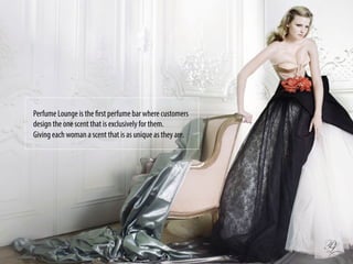 Perfume Lounge is the first perfume bar where customers
design the one scent that is exclusively for them.
Giving each woman a scent that is as unique as they are.
 