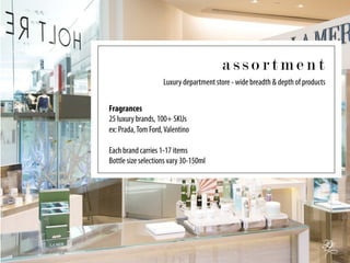 a s s o r t m e n t
Fragrances
25 luxury brands, 100+ SKUs
ex: Prada,Tom Ford,Valentino
Each brand carries 1-17 items
Bottle size selections vary 30-150ml
Luxury department store - wide breadth & depth of products
 
