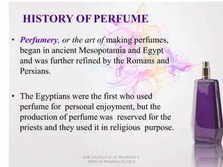 HISTORY OF PERFUME
• Perfumery, or the art of making perfumes,
began in ancient Mesopotamia and Egypt
and was further refined by the Romans and
Persians.
• The Egyptians were the first who used
perfume for personal enjoyment, but the
production of perfume was reserved for the
priests and they used it in religious purpose.
4
KMCH COLLEGE OF PHARMACY,
DEPT.OF PHARMACEUTICS
 
