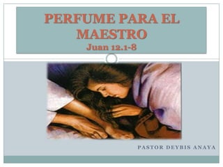 PERFUME PARA EL
MAESTRO
Juan 12.1-8

PASTOR DEYBIS ANAYA

 
