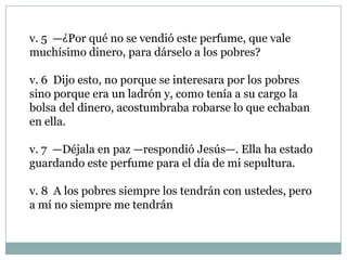 v. 5 —¿Por qué no se vendió este perfume, que vale
muchísimo dinero, para dárselo a los pobres?
v. 6 Dijo esto, no porque se interesara por los pobres
sino porque era un ladrón y, como tenía a su cargo la
bolsa del dinero, acostumbraba robarse lo que echaban
en ella.
v. 7 —Déjala en paz —respondió Jesús—. Ella ha estado
guardando este perfume para el día de mi sepultura.
v. 8 A los pobres siempre los tendrán con ustedes, pero
a mí no siempre me tendrán

 
