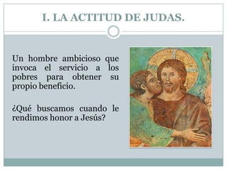 I. LA ACTITUD DE JUDAS.

Un hombre ambicioso que
invoca el servicio a los
pobres para obtener su
propio beneficio.
¿Qué buscamos cuando le
rendimos honor a Jesús?

 