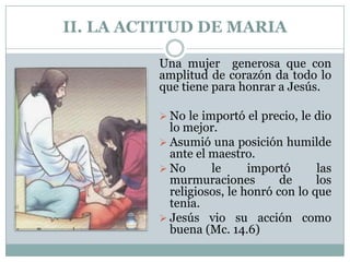 II. LA ACTITUD DE MARIA
Una mujer generosa que con
amplitud de corazón da todo lo
que tiene para honrar a Jesús.
 No le importó el precio, le dio

lo mejor.
 Asumió una posición humilde
ante el maestro.
 No
le
importó
las
murmuraciones
de
los
religiosos, le honró con lo que
tenía.
 Jesús vio su acción como
buena (Mc. 14.6)

 