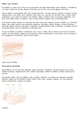 Enfim, o que é fixação?
Na realidade, é o cheiro que vai ficar em sua pele durante um tempo indeterminado após a aplicação, e normalmente,
esse cheiro residual vai ser muito diferente do perfume que você usou em sua pele algumas horas antes.
Pode-se explicar de uma maneira muito fácil o porquê desse fato – um óleo essencial (essência) é a mistura de várias
matérias-primas, como folhas, flores, madeiras, raízes, frutas, etc., cada uma com um cheiro mais ou menos volátil
(volatilização, ato ou efeito de evaporar). Por exemplo, o limão, a hortelã e outros se evaporam rapidamente, já as
flores levam algum tempo e as madeiras, raízes ou resina demoram algumas horas para desaparecerem.
Na nossa pele, aqueles produtos de evaporação mais lenta como resina, madeiras, incenso, baunilha, etc., terão maior
fixação (mais tempo na pele) e uma evaporação progressiva, fracionada; primeiro liberando as notas refrescantes,
notas mais voláteis, depois as notas florais e especiarias de média duração na pele e, finalmente, os produtos que dão
uma grande fixação, que são os produtos de evaporação lenta.
O prazo de validade do perfume é normalmente de 2 a 3 anos, contudo, deve-se observar que este tipo de produto
mantém suas características originais por este período se forem acondicionadas em local fresco, seco e ao abrigo da
luz, principalmente da incidência direta dos raios solares.
Vagem seca de baunilha
Maceração de um perfume
Em perfumaria macerar quer dizer impregnar, apurar, intensificar a fragrância. Da mesma maneira que as boas
bebidas necessitam, obrigatoriamente, ficar curtindo (macerando), também os melhores perfumes passam por tal
processo.
Para entender melhor o que isso significa, temos a seguinte explicação: as essências são compostas com muitos
elementos naturais que são extraídos de flores, folhas, caules, frutos, sementes, madeiras, etc. Esses elementos
deixam micropartículas suspensas na solução.
Essências
 