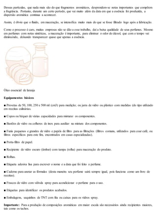 Dessas partículas, que nada mais são do que fragmentos aromáticos, desprendem-se notas importantes que compõem
a fragrância. Portanto, durante um certo período, que vai muito além da data em que a essência foi produzida, a
dispersão aromática continua a acontecer.
Assim, é óbvio que o fluido, em maceração, se intensifica muito mais do que se fosse filtrado logo após a fabricação.
Como o processo é caro, muitas empresas não se dão a esse trabalho, daí a baixa qualidade de seus perfumes. Mesmo
em perfumes com notas sintéticas, a maceração é importante, para eliminar o odor do álcool, que com o tempo vai
diminuindo, deixando transparecer quase que apenas a essência.
Óleo essencial de laranja
Equipamentos básicos
■ Provetas de 50, 100, 250 e 500 ml (cm3) para medição; ou jarra de vidro ou plástico com medidas (do tipo utilizado
em receitas culinárias.
■ Copos ou béquer de várias capacidades para misturar os componentes.
■ Bastões de vidro ou colheres de inox para auxiliar na mistura dos componentes.
■ Funis pequenos e grandes de vidro e papéis de filtro para as filtrações (filtros comuns, utilizados para coar café, ou
filtros específicos para este fim, encontrados em casas especializadas).
■ Porta-filtro de papel.
■ Recipiente de vidro escuro (âmbar) com tampa (rolha) para maceração do produto.
■ Rolhas.
■ Etiqueta adesiva lisa para escrever o nome e a data que foi feito o perfume.
■ Caderno para anotar as fórmulas (desta maneira seu perfume sairá sempre igual, pois funciona como um livro de
receitas).
■ Frascos de vidro com válvula spray para acondicionar o perfume para o uso.
■ Etiquetas para identificar os produtos acabados.
■ Embalagens, saquinhos de TNT com fita ou caixas para os vidros spray.
Importante: Para a produção de composições aromáticas em maior escala são necessários ainda recipientes maiores,
tais como os tachos.
 