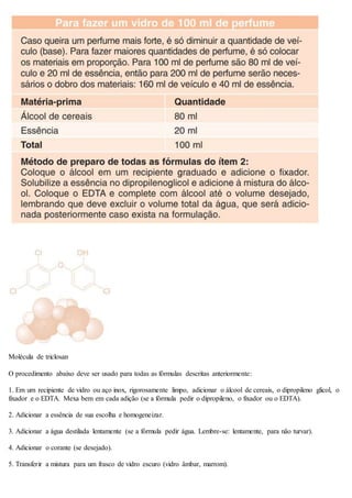 Molécula de triclosan
O procedimento abaixo deve ser usado para todas as fórmulas descritas anteriormente:
1. Em um recipiente de vidro ou aço inox, rigorosamente limpo, adicionar o álcool de cereais, o dipropileno glicol, o
fixador e o EDTA. Mexa bem em cada adição (se a fórmula pedir o dipropileno, o fixador ou o EDTA).
2. Adicionar a essência de sua escolha e homogeneizar.
3. Adicionar a água destilada lentamente (se a fórmula pedir água. Lembre-se: lentamente, para não turvar).
4. Adicionar o corante (se desejado).
5. Transferir a mistura para um frasco de vidro escuro (vidro âmbar, marrom).
 