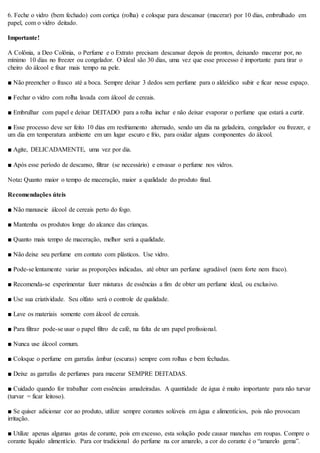 6. Feche o vidro (bem fechado) com cortiça (rolha) e coloque para descansar (macerar) por 10 dias, embrulhado em
papel, com o vidro deitado.
Importante!
A Colônia, a Deo Colônia, o Perfume e o Extrato precisam descansar depois de prontos, deixando macerar por, no
mínimo 10 dias no freezer ou congelador. O ideal são 30 dias, uma vez que esse processo é importante para tirar o
cheiro do álcool e fixar mais tempo na pele.
■ Não preencher o frasco até a boca. Sempre deixar 3 dedos sem perfume para o aldeídico subir e ficar nesse espaço.
■ Fechar o vidro com rolha lavada com álcool de cereais.
■ Embrulhar com papel e deixar DEITADO para a rolha inchar e não deixar evaporar o perfume que estará a curtir.
■ Esse processo deve ser feito 10 dias em resfriamento alternado, sendo um dia na geladeira, congelador ou freezer, e
um dia em temperatura ambiente em um lugar escuro e frio, para oxidar alguns componentes do álcool.
■ Agite, DELICADAMENTE, uma vez por dia.
■ Após esse período de descanso, filtrar (se necessário) e envasar o perfume nos vidros.
Nota: Quanto maior o tempo de maceração, maior a qualidade do produto final.
Recomendações úteis
■ Não manuseie álcool de cereais perto do fogo.
■ Mantenha os produtos longe do alcance das crianças.
■ Quanto mais tempo de maceração, melhor será a qualidade.
■ Não deixe seu perfume em contato com plásticos. Use vidro.
■ Pode-se lentamente variar as proporções indicadas, até obter um perfume agradável (nem forte nem fraco).
■ Recomenda-se experimentar fazer misturas de essências a fim de obter um perfume ideal, ou exclusivo.
■ Use sua criatividade. Seu olfato será o controle de qualidade.
■ Lave os materiais somente com álcool de cereais.
■ Para filtrar pode-se usar o papel filtro de café, na falta de um papel profissional.
■ Nunca use álcool comum.
■ Coloque o perfume em garrafas âmbar (escuras) sempre com rolhas e bem fechadas.
■ Deixe as garrafas de perfumes para macerar SEMPRE DEITADAS.
■ Cuidado quando for trabalhar com essências amadeiradas. A quantidade de água é muito importante para não turvar
(turvar = ficar leitoso).
■ Se quiser adicionar cor ao produto, utilize sempre corantes solúveis em água e alimentícios, pois não provocam
irritação.
■ Utilize apenas algumas gotas de corante, pois em excesso, esta solução pode causar manchas em roupas. Compre o
corante líquido alimentício. Para cor tradicional do perfume na cor amarelo, a cor do corante é o “amarelo gema”.
 