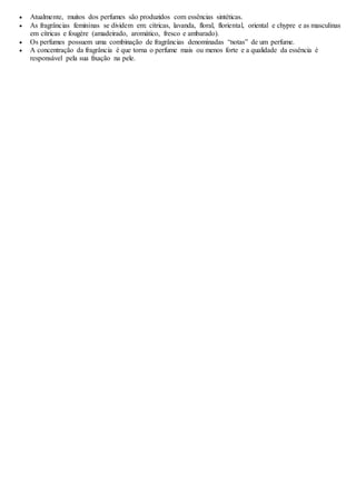  Atualmente, muitos dos perfumes são produzidos com essências sintéticas.
 As fragrâncias femininas se dividem em: cítricas, lavanda, floral, floriental, oriental e chypre e as masculinas
em cítricas e fougère (amadeirado, aromático, fresco e ambarado).
 Os perfumes possuem uma combinação de fragrâncias denominadas “notas” de um perfume.
 A concentração da fragrância é que torna o perfume mais ou menos forte e a qualidade da essência é
responsável pela sua fixação na pele.
 