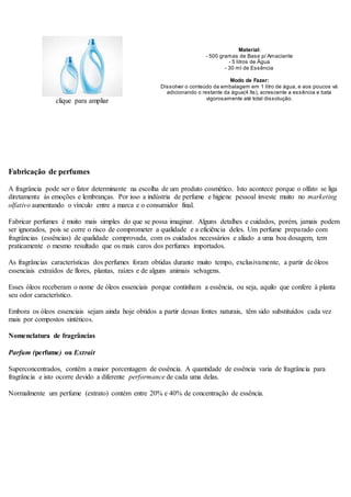 clique para ampliar
Material:
- 500 gramas de Base p/ Amaciante
- 5 litros de Água
- 30 ml de Essência
Modo de Fazer:
Dissolver o conteúdo da embalagem em 1 litro de água, e aos poucos vá
adicionando o restante da água(4 lts), acrescente a essência e bata
vigorosamente até total dissolução.
Fabricação de perfumes
A fragrância pode ser o fator determinante na escolha de um produto cosmético. Isto acontece porque o olfato se liga
diretamente às emoções e lembranças. Por isso a indústria de perfume e higiene pessoal investe muito no marketing
olfativo aumentando o vínculo entre a marca e o consumidor final.
Fabricar perfumes é muito mais simples do que se possa imaginar. Alguns detalhes e cuidados, porém, jamais podem
ser ignorados, pois se corre o risco de comprometer a qualidade e a eficiência deles. Um perfume preparado com
fragrâncias (essências) de qualidade comprovada, com os cuidados necessários e aliado a uma boa dosagem, tem
praticamente o mesmo resultado que os mais caros dos perfumes importados.
As fragrâncias características dos perfumes foram obtidas durante muito tempo, exclusivamente, a partir de óleos
essenciais extraídos de flores, plantas, raízes e de alguns animais selvagens.
Esses óleos receberam o nome de óleos essenciais porque continham a essência, ou seja, aquilo que confere à planta
seu odor característico.
Embora os óleos essenciais sejam ainda hoje obtidos a partir dessas fontes naturais, têm sido substituídos cada vez
mais por compostos sintéticos.
Nomenclatura de fragrâncias
Parfum (perfume) ou Extrait
Superconcentrados, contêm a maior porcentagem de essência. A quantidade de essência varia de fragrância para
fragrância e isto ocorre devido a diferente performance de cada uma delas.
Normalmente um perfume (extrato) contém entre 20% e 40% de concentração de essência.
 