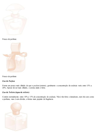 Frasco de perfume
Frasco de perfume
Eau de Parfum
Forma um pouco mais diluída do que o parfum (extrato), geralmente a concentração de essência varia entre 15% a
20%. Apesar de ser mais diluído, o aroma ainda é forte.
Eau de Toilette (água de toilette)
Contém normalmente entre 10% e 15% de concentração de essência. Não é tão forte e duradouro, nem tão caro como
o perfume, mas é sem dúvida, a forma mais popular de fragrância.
 