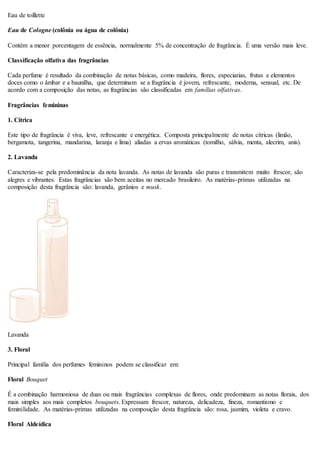 Eau de toillette
Eau de Cologne (colônia ou água de colônia)
Contém a menor porcentagem de essência, normalmente 5% de concentração de fragrância. É uma versão mais leve.
Classificação olfativa das fragrâncias
Cada perfume é resultado da combinação de notas básicas, como madeira, flores, especiarias, frutas e elementos
doces como o âmbar e a baunilha, que determinam se a fragrância é jovem, refrescante, moderna, sensual, etc. De
acordo com a composição das notas, as fragrâncias são classificadas em famílias olfativas.
Fragrâncias femininas
1. Cítrica
Este tipo de fragrância é viva, leve, refrescante e energética. Composta principalmente de notas cítricas (limão,
bergamota, tangerina, mandarina, laranja e lima) aliadas a ervas aromáticas (tomilho, sálvia, menta, alecrim, anis).
2. Lavanda
Caracteriza-se pela predominância da nota lavanda. As notas de lavanda são puras e transmitem muito frescor, são
alegres e vibrantes. Estas fragrâncias são bem aceitas no mercado brasileiro. As matérias-primas utilizadas na
composição desta fragrância são: lavanda, gerânios e musk.
Lavanda
3. Floral
Principal família dos perfumes femininos podem se classificar em:
Floral Bouquet
É a combinação harmoniosa de duas ou mais fragrâncias complexas de flores, onde predominam as notas florais, dos
mais simples aos mais completos bouquets. Expressam frescor, natureza, delicadeza, fineza, romantismo e
feminilidade. As matérias-primas utilizadas na composição desta fragrância são: rosa, jasmim, violeta e cravo.
Floral Aldeídica
 