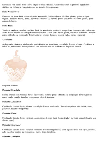 Elaboradas com aromas florais com a adição de notas aldeídicas. Os aldeídos foram os primeiros ingredientes
sintéticos na perfumaria. Importantes por seu impacto, força, presença.
Floral Verde/Fresco
Elaborada em notas florais com a adição de notas verdes, lembra o frescor de folhas, plantas, gramas e alguns
vegetais. São notas frescas, limpas, esportivas e naturais. As matérias-primas são: folhas de violeta, jacinto, grama
cortada, folhagem.
Floral Frutal
Tendência moderna e atual de combinar florais às notas frutais, resultando em perfumes de característica refrescante.
Muito usadas em notas de saída pelo seu caráter volátil. Vistas como frescas, jovens, saborosas e divertidas. Matérias-
primas utilizadas na composição desta fragrância: pêssego, damasco, abacaxi, melão, manga e maracujá.
4. Floriental
As fragrâncias florientais são baseadas na combinação de notas florais com adição de notas orientais. Combinam a
beleza e a popularidade do bouquet floral com a sensualidade e o exotismo das fragrâncias orientais.
Fragrância floriental
Floriental Especiada
Família oriental com elementos florais e especiados. Matérias-primas utilizadas na composição desta fragrância:
cravo, canela, baunilha (vanilla), noz moscada e flor de laranjeira.
Floriental Amadeirado
Combinação de notas florais orientais com adição de notas amadeiradas. As matérias-primas são: sândalo, cedro,
patchouli, madeiras transparentes.
Floriental Frutal
Combinação de notas florais e orientais com aspectos de notas frutais frescas (melão) ou frutais doces (pêssegos, uva,
abacaxi, coco).
Floriental Gourmand
Combinação de notas florais e orientais com notas Gourmand (gustativas) como algodão-doce, bala toffee, caramelo,
café, chocolate e outros que remetem aos cheiros doces da infância.
Floriental Ambarado
 