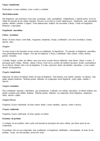 Chypre Amadeirado
Predominam as notas madeiras como o cedro e o sândalo.
Musk/almiscaradas
São fragrâncias que transmitem bem-estar, aconchego, calor, sensualidade. Originalmente a matéria-prima musk era
obtida da secreção de um animal chamado Moschus mouschiferus (veado almiscareiro). Atualmente, uma reprodução
química sintética substitui o original. Notas almiscaradas também são associadas à florais. Usado em fragrâncias
femininas e masculinas.
Fragrâncias masculinas
Cítrica / aromática
Deriva de notas cítricas como limão, bergamota, mandarina, laranja, combinados com ervas aromáticas (menta,
alecrim, anis).
Fougère
As notas fougère são baseadas em um acorde ou combinação de ingredientes. No passado, as fragrâncias masculinas
eram predominantemente fougère. Este tipo de fragrância é fresca, combinando notas cítricas, verdes, herbais,
gerânio e lavanda.
A família fougère evoluiu nos últimos anos com novos acordes frescos utilizando notas florais, frutais e verdes. A
percepção geral é limpa, vibrante, natural e fresca. Estes novos acordes são também incomuns devido a permanência
do seu frescor durante todo o uso da fragrância. É a mais expressiva dentro das famílias masculinas, e com o maior
número de lançamentos.
Fougère Amadeirado
Impressão de odores de madeira dentro do tema da fragrância. Para homens com espírito esportivo ou clássico, hoje
ganha adeptos femininos. Matérias-primas utilizadas na composição desta fragrância: cedro, pinho, sândalo e
cipreste.
Fougère Aromático
Esta combinação marcante e harmônica, que normalmente é utilizada em colônias masculinas, no Brasil também tem
grande aceitação pelo público feminino. Matérias-primas utilizadas na composição desta fragrância: manjericão,
sálvia, alecrim e pinho.
Fougère Fresco
Fragrância fougère adicionada de notas cítricas frutais e notas marinhas, aquosas, verdes e frescas.
Fougère Ambarado
Fragrância fougère adicionada de notas quentes do âmbar.
Estrutura do perfume
A evolução de um perfume sobre a pele está baseada na percepção das notas voláteis que fazem parte de sua
composição.
Os perfumes têm em sua composição uma combinação de fragrâncias distribuídas e denominadas de notas de um
perfume. Assim, um bom perfume possui três notas:
 