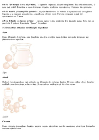 ■ Nota superior (ou cabeça do perfume) – é a primeira impressão ao sentir um perfume. São notas refrescantes, a
parte mais volátil do perfume e a que detectamos primeiro, geralmente nos primeiros 15 minutos de evaporação.
■ Nota do meio (ou coração do perfume) – é a parte intermediária do perfume. É a personalidade da fragrância.
Expande-se e enriquece gradualmente, à medida que o tempo passa. O aroma permanece na pele por
aproximadamente 2 horas.
■ Nota de fundo (ou base do perfume) – é a parte menos volátil, geralmente leva de quatro a cinco horas para ser
percebida. É também denominada “fixador” do perfume.
Matérias-primas utilizadas na fabricação de perfumes
Água
Para a fabricação de perfume, água de colônia, etc, deve-se utilizar água destilada para evitar impurezas que
poderiam turvar o perfume.
Água
Álcool
O álcool é um dos produtos mais utilizados na fabricação dos perfumes líquidos. Devemos utilizar álcool da melhor
qualidade para obtenção de perfumes finos. Recomenda-se a utilização de álcool de cereais.
Álcool
Corantes
Para a coloração dos perfumes líquidos, usam-se corantes alimentícios que são encontrados sob a forma de soluções,
em casas especializadas.
 
