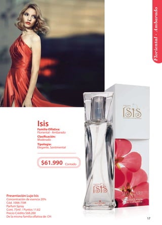 Presentación Lujo Isis 
Concentración de esencia 20% 
Cód. 1006-75M 
Parfum Spray 
Cont. 75ml / Puntos 11,62 
Precio Crédito $68.200 
De la misma familia olfativa de: CH 
Floriental - Ambarado 
Tipología: 
Elegante, Sentimental 
Clasificación: 
Moderado 
Familia Olfativa: 
Floriental - Ambarado 
$61.990 Contado 
Isis 
17 
 