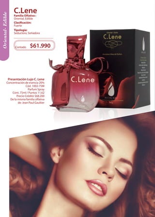 Oriental- Edible 
Contado $61.990 
Tipología: 
Seductora, Soñadora 
Clasificación: 
Fuerte 
Familia Olfativa : 
Oriental, Edible 
Presentación Lujo C. Lene 
Concentración de esencia 20% 
Cód. 1002-75M 
Parfum Spray 
Cont. 75ml / Puntos 11,62 
Precio Crédito $68.200 
De la misma familia olfativa 
de: Jean Paul Gaultier 
C.Lene 
20 
 