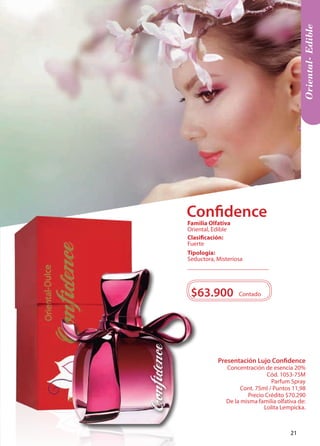Presentación Lujo Confidence 
Concentración de esencia 20% 
Cód. 1053-75M 
Parfum Spray 
Cont. 75ml / Puntos 11,98 
Precio Crédito $70.290 
De la misma familia olfativa de: 
Lolita Lempicka. 
Oriental- Edible 
$63.900 Contado 
Tipología: 
Seductora, Misteriosa 
Clasificación: 
Fuerte 
Familia Olfativa 
Oriental, Edible 
Confidence 
21 
 