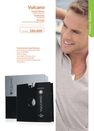 Cítrico- Ozónico 
Tipología: 
Juvenil, Activo, Independiente 
Clasificación: 
Moderado 
Familia Olfativa: 
Cítrico, Ozónico 
Contado $84.600 
Presentación Lujo Vulcano 
Concentración de esencia 20% 
Cód. 1020-80M 
Parfum Spray 
Cont. 80ml / Puntos 16,4 
Precio Crédito $93.100 
De la misma Familia olfativa de: 
Hugo Boss. 
Vulcano 
25 
 