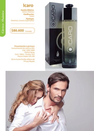 $86.600 
Contado 
Cítrico- Ozónico 
Tipología: 
Dinámico, Juvenil, Espontáneo 
Clasificación: 
Suave 
Familia Olfativa: 
Cítrico, Ozónico 
De la misma Familia olfativa de: 
D’issey Miyake. 
Presentación Lujo Icaro 
Concentración de esencia 20% 
Cód. 1028-100M 
Parfum Spray 
Cont. 100ml / Puntos 16,5 
Precio Crédito $95.290 
Icaro 
26 
 