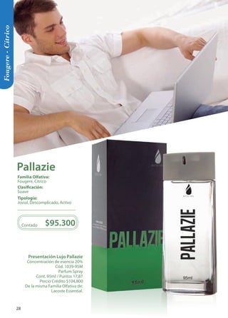 Presentación Lujo Pallazie 
Concentración de esencia 20% 
Cód. 1039-95M 
Parfum Spray 
Cont. 95ml / Puntos 17,87 
Precio Crédito $104,800 
De la misma Familia Olfativa de: 
Lacoste Essential. 
Contado $95.300 
95ml 
95ml 
pallazie 
Fougere - Cítrico 
Tipología: 
Jovial, Descomplicado, Activo 
Clasificación: 
Suave 
Familia Olfativa: 
Fougere, Cítrico 
Pallazie 
28 
 