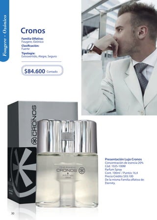 Presentación Lujo Cronos 
Concentración de esencia 20% 
Cód. 1025-100M 
Parfum Spray 
Cont. 100ml / Puntos 16,4 
Precio Crédito $93.100 
De la misma Familia olfativa de: 
Eternity. 
$84.600 Contado 
Tipología: 
Extrovertido, Alegre, Seguro 
Clasificación: 
Fuerte 
Familia Olfativa: 
Fougere, Ozónico 
Fougere - Ozónico 
Cronos 
30 
 