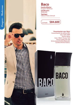 Fougere - Maderoso 
Presentación Lujo Baco 
Concentración de esencia 20% 
Cód. 1029-100M 
Parfum Spray 
Cont. 100ml / Puntos 16,4 
Precio Crédito $93.100 
De la misma Familia olfativa de: 
Carolina Herrera Clásica. 
$84.600 
Contado 
Tipología: 
Clásico, Fresco, Sensual 
Clasificación: 
Moderado 
Familia Olfativa: 
Fougere, Maderoso 
Baco 
32 
 