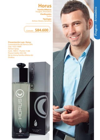 Tipología: 
Activo, Clásico, Sensitivo 
Clasificación: 
Suave 
Familia Olfativa: 
Fougere, Aromático 
Horus 
Presentación Lujo Horus 
Concentración de esencia 20% 
Cód. 1033-100M 
Parfum Spray 
Cont. 100ml / Puntos 15,86 
Precio Crédito $93.100 
De la misma Familia olfativa de: 
Drakkar. 
$84.600 
Contado 
Fougere -Aromático 
33 
 