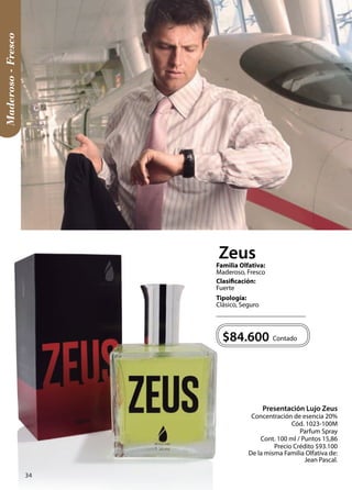 Contado 
Presentación Lujo Zeus 
Concentración de esencia 20% 
Cód. 1023-100M 
Parfum Spray 
Cont. 100 ml / Puntos 15,86 
Precio Crédito $93.100 
De la misma Familia Olfativa de: 
Jean Pascal. 
$84.600 
Tipología: 
Clásico, Seguro 
Clasificación: 
Fuerte 
Familia Olfativa: 
Maderoso, Fresco 
Maderoso - Fresco 
Zeus 
34 
 