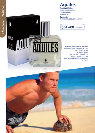 Maderoso - Ozónico 
Presentación de lujo Aquiles 
Concentración de esencia 20% 
Cód. 1030-100M 
Parfum Spray 
Cont. 100ml / Puntos: 17 
Precio Crédito $93.100 
De la misma Familia Olfativa de: 
Invictus 
$84.600 
Contado 
Tipología: 
Aventurero, Seductor, Exitoso 
Clasificación: 
Moderado 
Familia Olfativa: 
Maderoso, Ozónico 
36 
Aquiles 
 