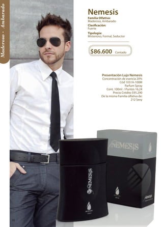 Maderoso - Ambarado 
Presentación Lujo Nemesis 
Concentración de esencia 20% 
Cód 1031A-100M 
Parfum Spray 
Cont. 100ml / Puntos 16,24 
Precio Crédito $95.290 
De la misma Familia olfativa de: 
212 Sexy 
$86.600 Contado 
Tipología: 
Misterioso, Formal, Seductor 
Clasificación: 
Fuerte 
Familia Olfativa: 
Maderoso, Ambarado 
Nemesis 
38 
 