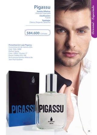 Presentación Lujo Pigassu 
Concentración de esencia 20% 
Cód. 1026-100M 
Parfum Spray 
Cont. 100ml / Puntos 17 
Precio Crédito $93.100 
De la misma Familia olfativa de: 
Jean Paul Gaultier. 
Contado 
$84.600 
Tipología: 
Clásico, Elegante, Seductor 
Clasificación: 
Fuerte 
Familia Olfativa: 
Oriental, Especiado 
Oriental - Especiado 
Pigassu 
39 
 