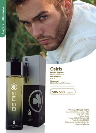 Chypre - Maderoso 
Presentación Lujo Osisris 
Concentración de esencia 20% 
Cód. 1021-100M 
Parfum Spray 
Cont. 100ml / Puntos 16,2 
Precio Crédito $95.290 
De la misma Familia Olfativa de: 
Oscar de la Renta. 
$86.600 Contado 
Tipología: 
Clásico, Formal, Misterioso 
Clasificación: 
Fuerte 
Familia Olfativa: 
Chypre, Maderoso 
Osiris 
42 
 