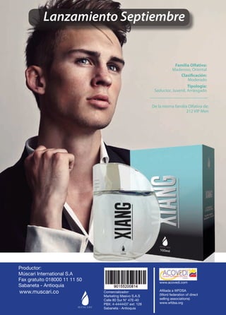 Lanzamiento Septiembre 
Tipología: 
Seductor, Juvenil, Arriesgado 
Clasificación: 
Moderado 
Familia Olfativa: 
Maderoso, Oriental 
De la misma familia Olfativa de: 
212 VIP Men 
Productor: 
Múscari International S.A 
Fax gratuito 018000 11 11 50 
Sabaneta - Antioquia 
Comercializador: 
Marketing Masivo S.A.S 
Calle 80 Sur N° 47E-40 
PBX: 4-4444437 ext: 128 
Sabaneta - Antioquia 
www.acovedi.com 
Afiliada a WFDSA 
(Word federation of direct 
selling associations) 
www.wfdsa.org 
www.muscari.co 
48 
