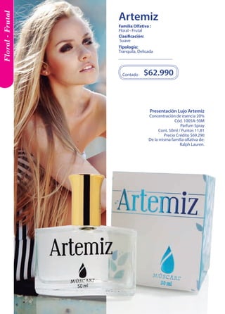 Presentación Lujo Artemiz 
Concentración de esencia 20% 
Cód. 1005A-50M 
Parfum Spray 
Cont. 50ml / Puntos 11,81 
Precio Crédito $69.290 
De la misma familia olfativa de: 
Ralph Lauren. 
$62.990 
Contado 
Tipología: 
Tranquila, Delicada 
Clasificación: 
Suave 
Familia Olfativa : 
Floral - Frutal 
Floral - Frutal 
Artemiz 
6 
 