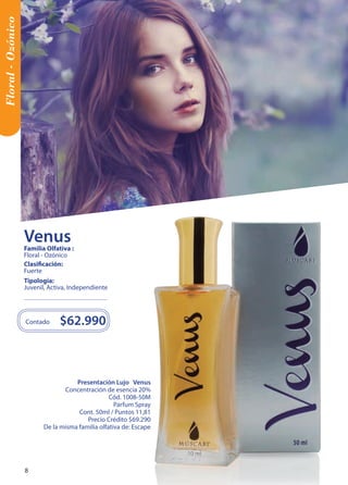 Floral - Ozónico 
Presentación Lujo Venus 
Concentración de esencia 20% 
Cód. 1008-50M 
Parfum Spray 
Cont. 50ml / Puntos 11,81 
Precio Crédito $69.290 
De la misma familia olfativa de: Escape 
$62.990 
Contado 
Tipología: 
Juvenil, Activa, Independiente 
Clasificación: 
Fuerte 
Familia Olfativa : 
Floral - Ozónico 
Venus 
8 8 
 