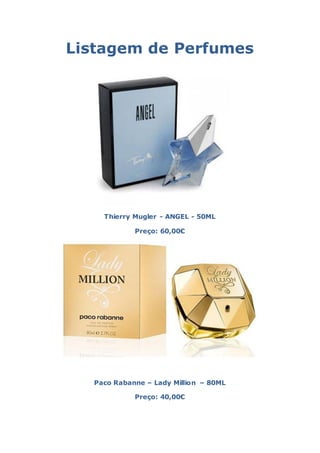 Listagem de Perfumes




     Thierry Mugler - ANGEL - 50ML

             Preço: 60,00€




   Paco Rabanne – Lady Million – 80ML

             Preço: 40,00€
 
