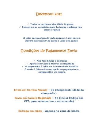 Dezembro 2011

          Todos os perfumes são 100% Originais
    Encontram-se completamente fechados e selados nas
                      caixas originais



      O valor apresentado de cada perfume é sem portes.
        Deverá acrescentar ao preço o valor dos portes.




    Condições de Pagamento/ Envio

                Não faço Envios á cobrança
          Apenas em Correio Normal ou Registado
       O pagamento é feito por Transferência Bancária
      O envio é feito após a recepção do pagamento ou
                    comprovativo do mesmo




Envio em Correio Normal – 3€ (Responsabilidade do
                   comprador)

Envio em Correio Registado – 5€ (Inclui Código dos
       CTT, para acompanhar a encomenda)



   Entrego em mãos – Apenas na Zona de Sintra
 
