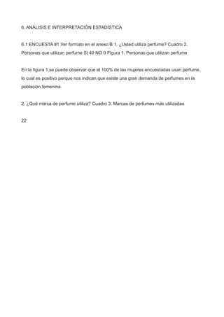6. ANÁLISIS E INTERPRETACIÓN ESTADÍSTICA
6.1 ENCUESTA #1 Ver formato en el anexo B 1. ¿Usted utiliza perfume? Cuadro 2.
Personas que utilizan perfume SI 40 NO 0 Figura 1. Personas que utilizan perfume
En la figura 1,se puede observar que el 100% de las mujeres encuestadas usan perfume,
lo cual es positivo porque nos indican que existe una gran demanda de perfumes en la
población femenina.
2. ¿Qué marca de perfume utiliza? Cuadro 3. Marcas de perfumes más utilizadas
22
 