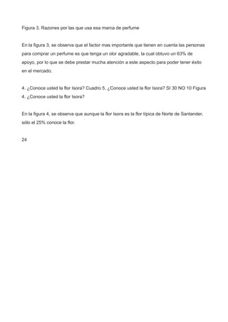 Figura 3. Razones por las que usa esa marca de perfume
En la figura 3, se observa que el factor mas importante que tienen en cuenta las personas
para comprar un perfume es que tenga un olor agradable, la cual obtuvo un 63% de
apoyo, por lo que se debe prestar mucha atención a este aspecto para poder tener éxito
en el mercado.
4. ¿Conoce usted la flor Isora? Cuadro 5. ¿Conoce usted la flor Isora? SI 30 NO 10 Figura
4. ¿Conoce usted la flor Isora?
En la figura 4, se observa que aunque la flor Isora es la flor típica de Norte de Santander,
sólo el 25% conoce la flor.
24
 