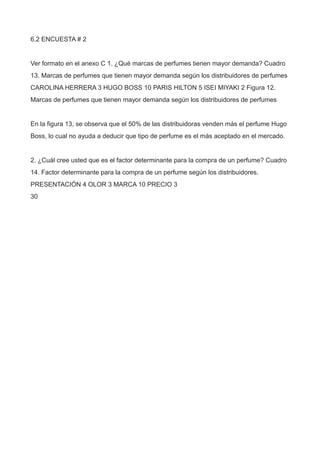 6.2 ENCUESTA # 2
Ver formato en el anexo C 1. ¿Qué marcas de perfumes tienen mayor demanda? Cuadro
13. Marcas de perfumes que tienen mayor demanda según los distribuidores de perfumes
CAROLINA HERRERA 3 HUGO BOSS 10 PARIS HILTON 5 ISEI MIYAKI 2 Figura 12.
Marcas de perfumes que tienen mayor demanda según los distribuidores de perfumes
En la figura 13, se observa que el 50% de las distribuidoras venden más el perfume Hugo
Boss, lo cual no ayuda a deducir que tipo de perfume es el más aceptado en el mercado.
2. ¿Cuál cree usted que es el factor determinante para la compra de un perfume? Cuadro
14. Factor determinante para la compra de un perfume según los distribuidores.
PRESENTACIÓN 4 OLOR 3 MARCA 10 PRECIO 3
30
 